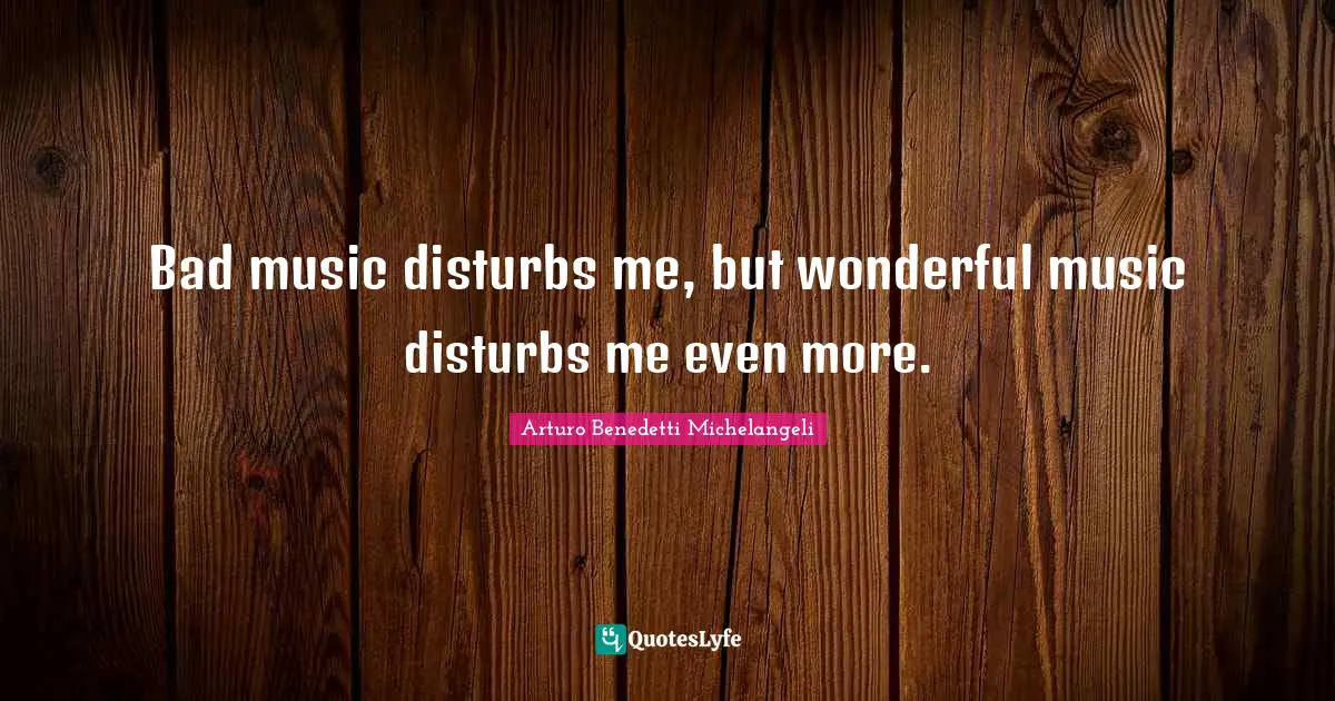 Bad music disturbs me, but wonderful music disturbs me even more.