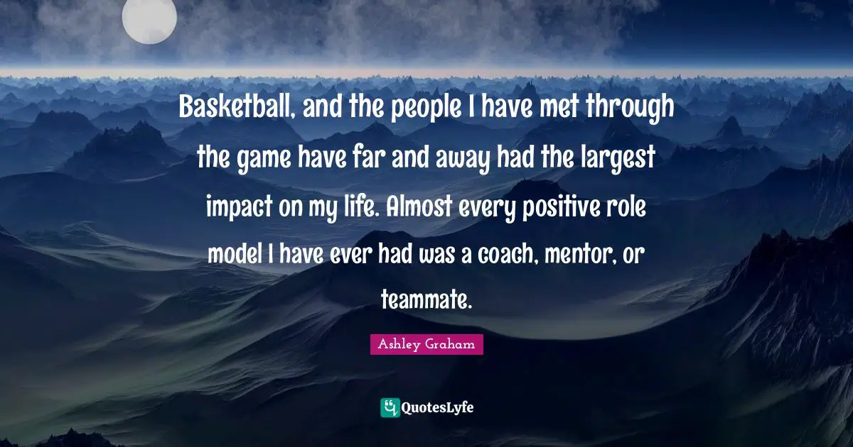 Ashley Graham Quotes: "Basketball, and the people I have met through the game have far and away had the largest impact on my life. Almost every positive role model I have ever had was a coach, mentor, or teammate."