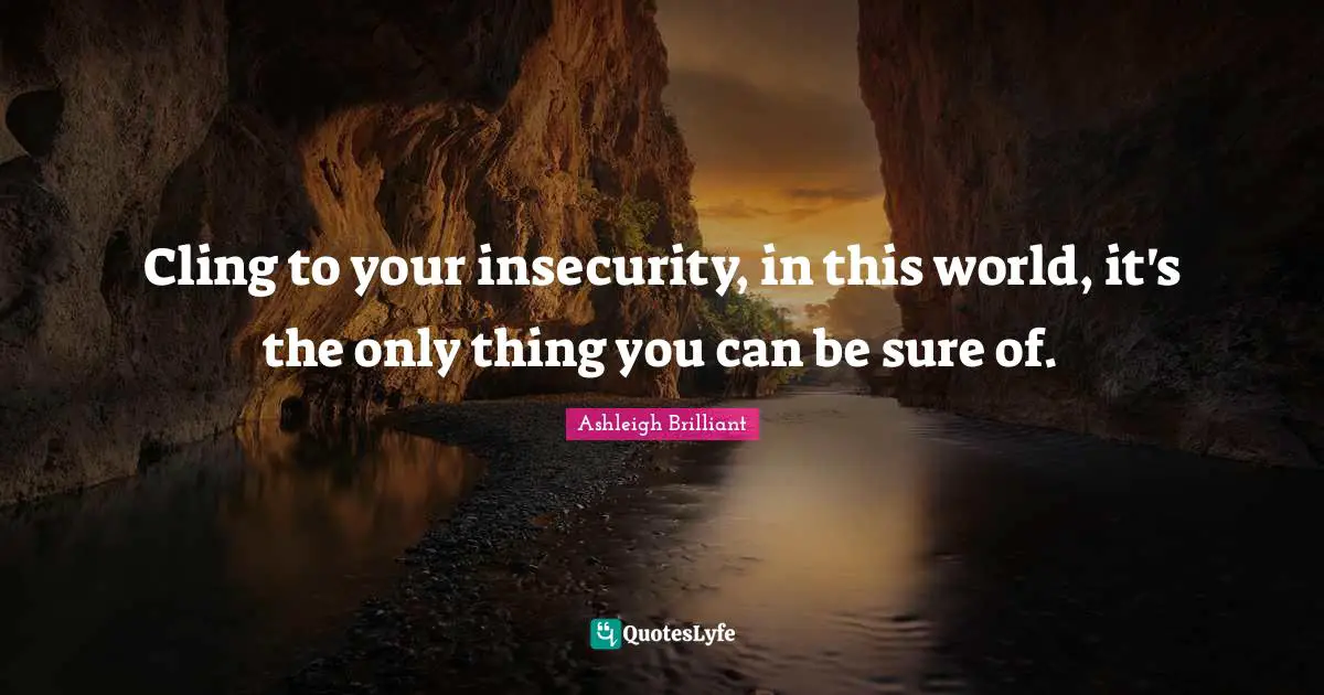 Cling to your insecurity, in this world, it's the only thing you can be sure of.