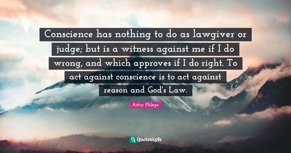 Conscience has nothing to do as lawgiver or judge; but is a witness against me if I do wrong, and which approves if I do right. To act against conscience is to act against reason and God's Law.