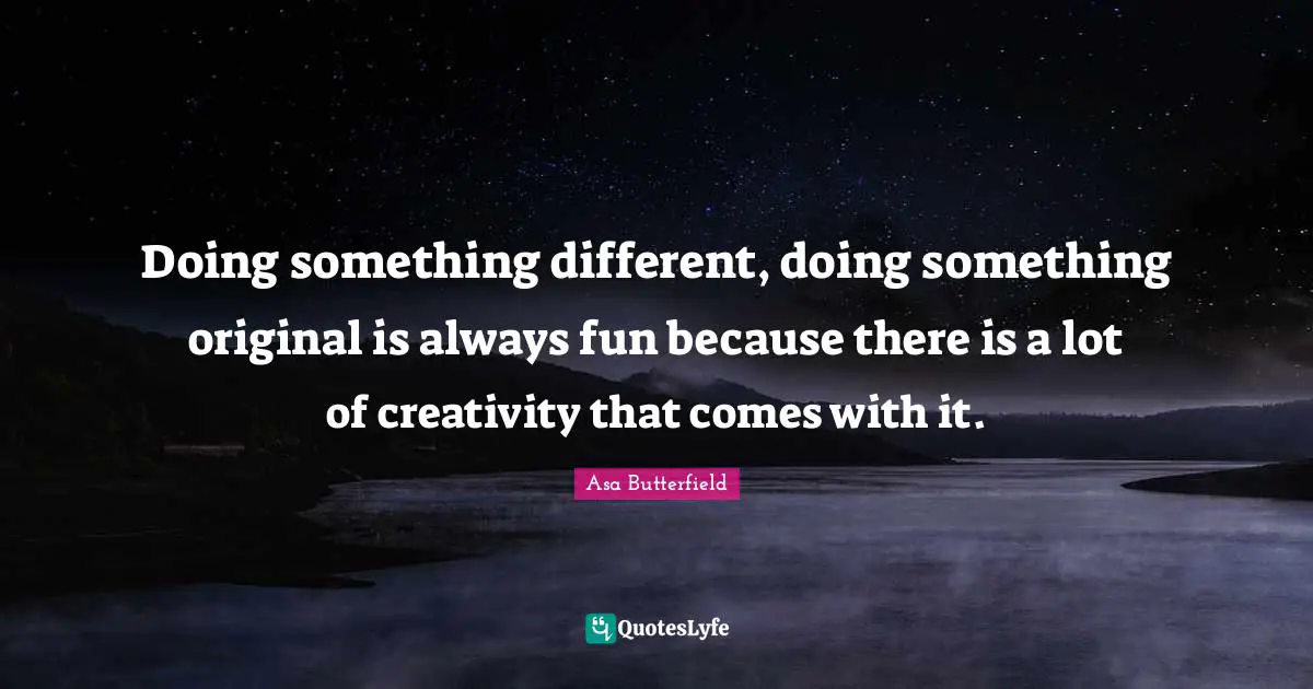 Doing something different, doing something original is always fun because there is a lot of creativity that comes with it.
