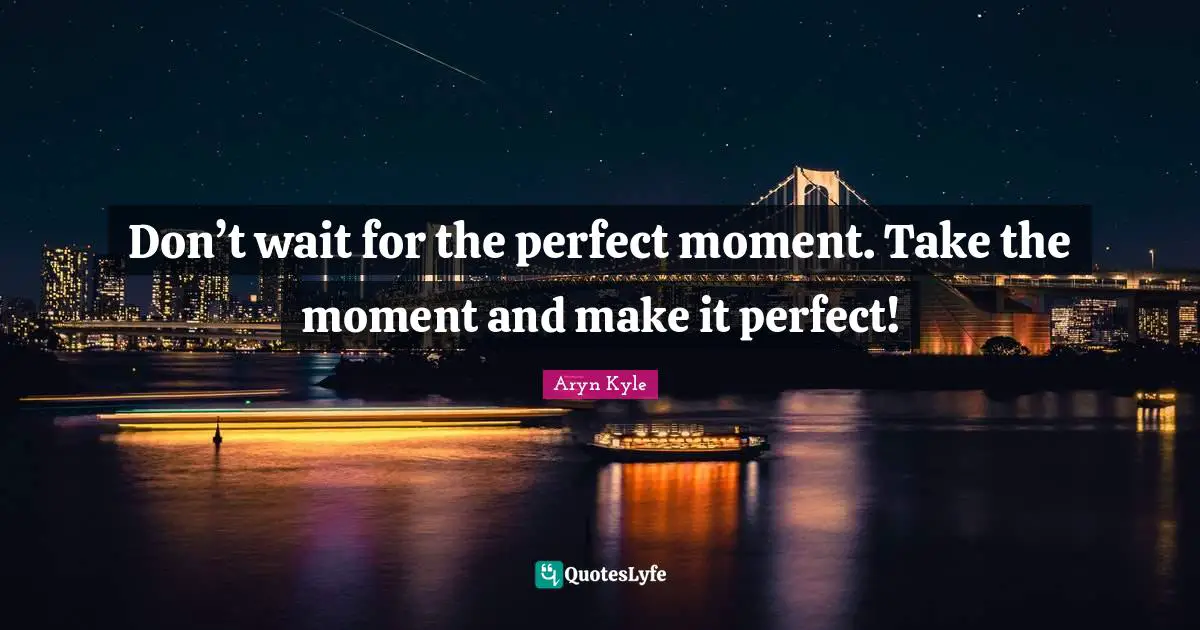Don’t wait for the perfect moment. Take the moment and make it perfect!