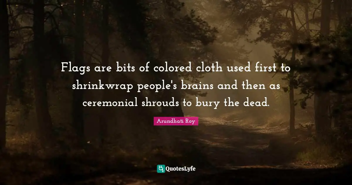 Arundhati Roy Quotes: "Flags are bits of colored cloth used first to shrinkwrap people's brains and then as ceremonial shrouds to bury the dead."