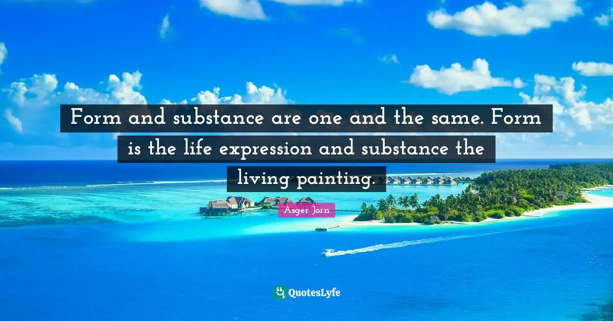 Form and substance are one and the same. Form is the life expression and substance the living painting.