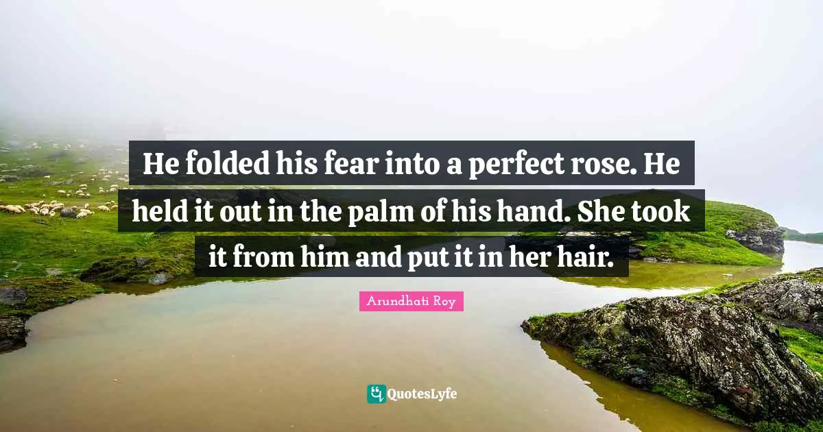Arundhati Roy Quotes: He folded his fear into a perfect rose. He held it out in the palm of his hand. She took it from him and put it in her hair.