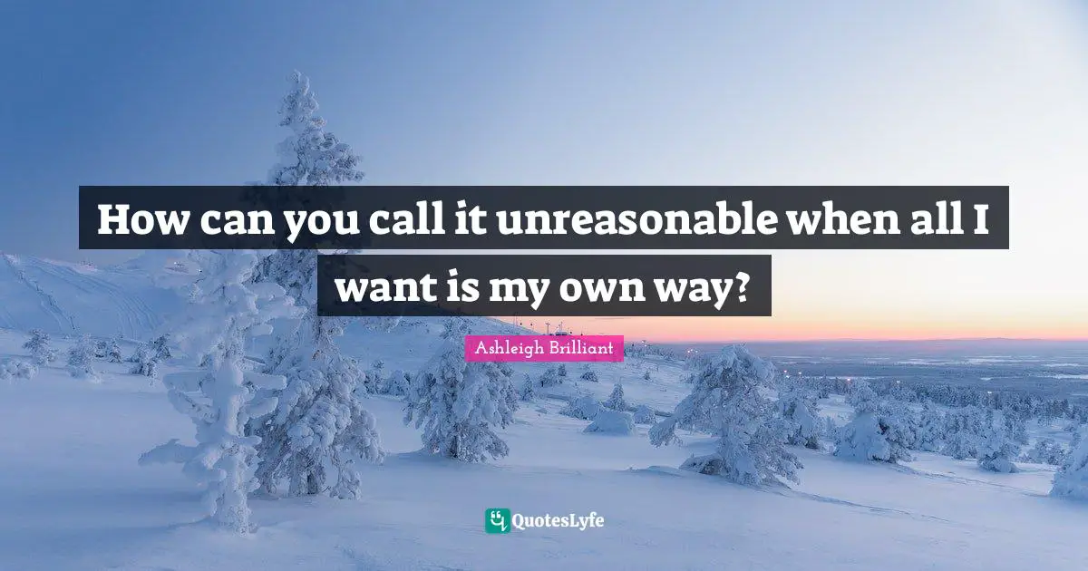 How can you call it unreasonable when all I want is my own way?