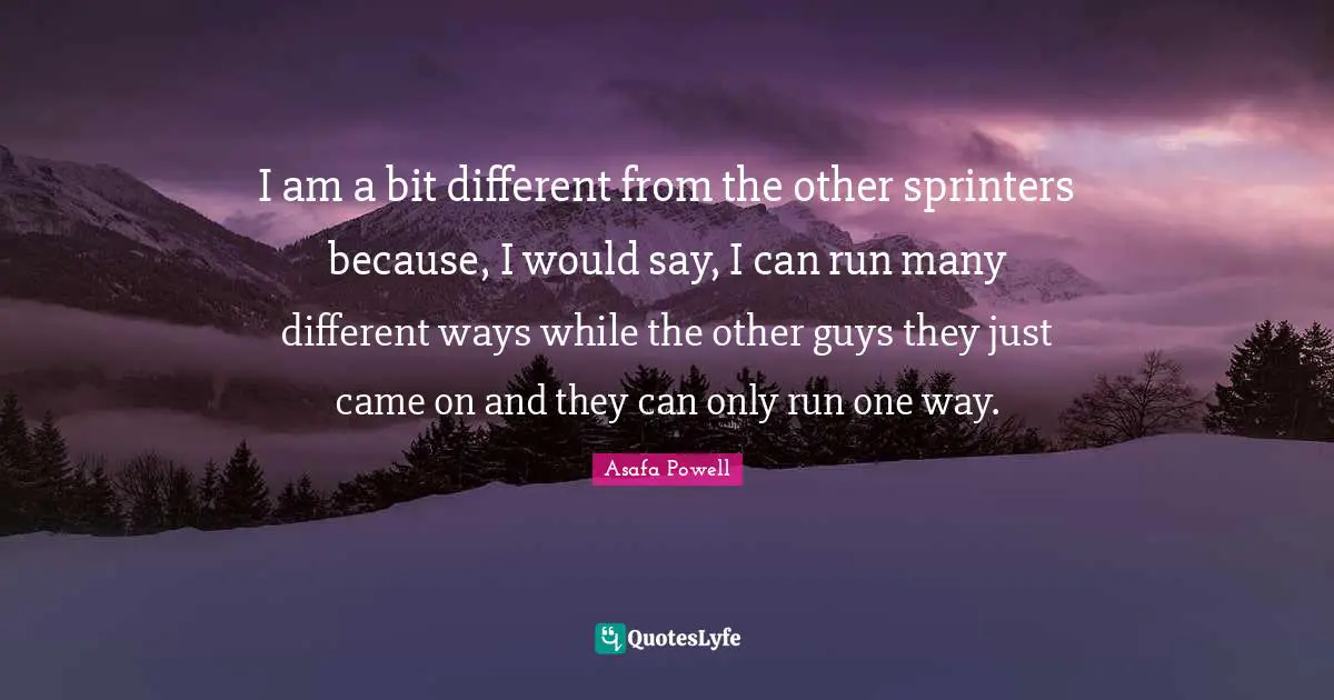 I am a bit different from the other sprinters because, I would say, I can run many different ways while the other guys they just came on and they can only run one way.