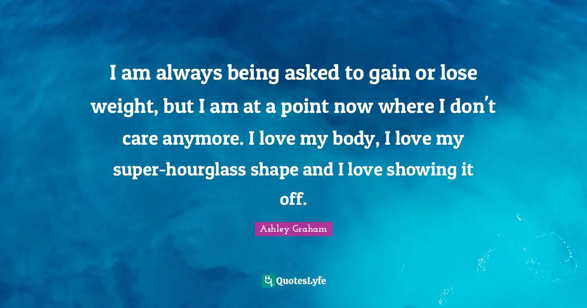 Ashley Graham Quotes: "I am always being asked to gain or lose weight, but I am at a point now where I don't care anymore. I love my body, I love my super-hourglass shape and I love showing it off."