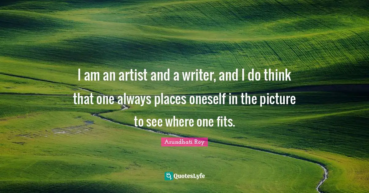 I am an artist and a writer, and I do think that one always places oneself in the picture to see where one fits.