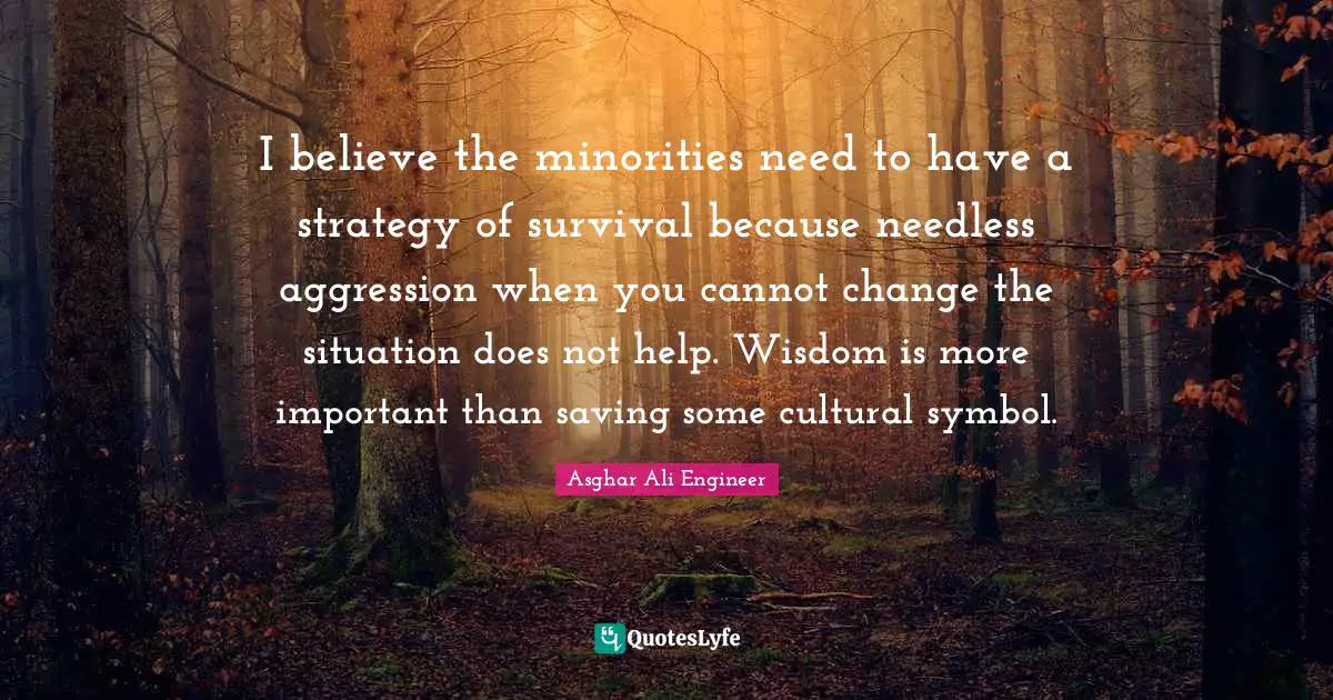 Asghar Ali Engineer Quotes: "I believe the minorities need to have a strategy of survival because needless aggression when you cannot change the situation does not help. Wisdom is more important than saving some cultural symbol."