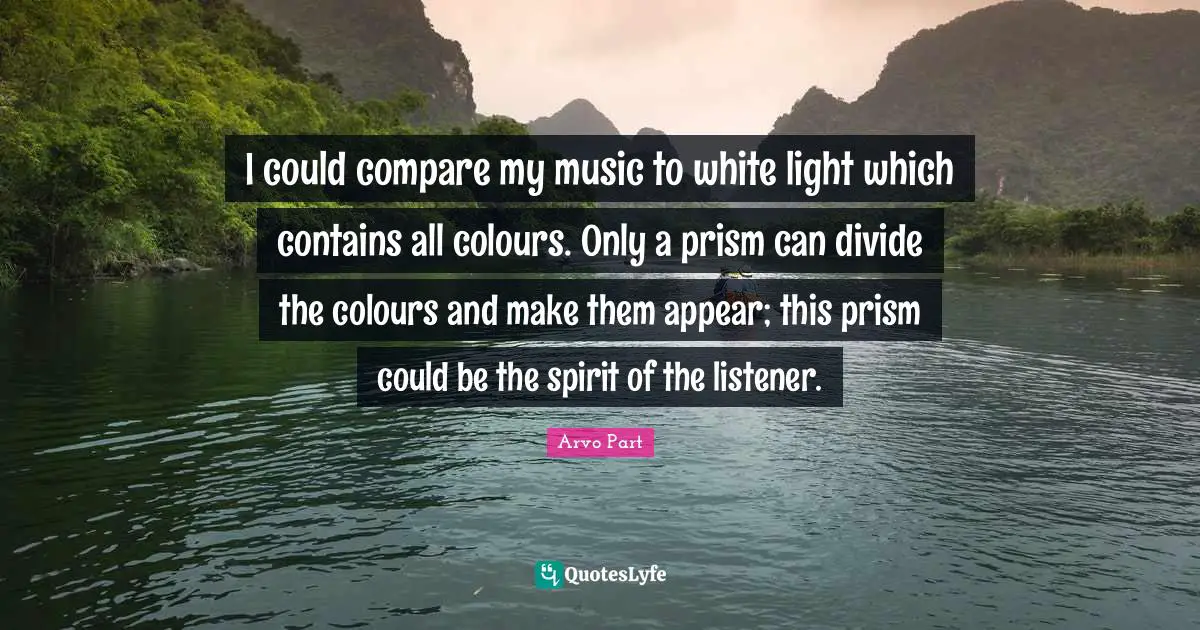 I could compare my music to white light which contains all colours. Only a prism can divide the colours and make them appear; this prism could be the spirit of the listener.