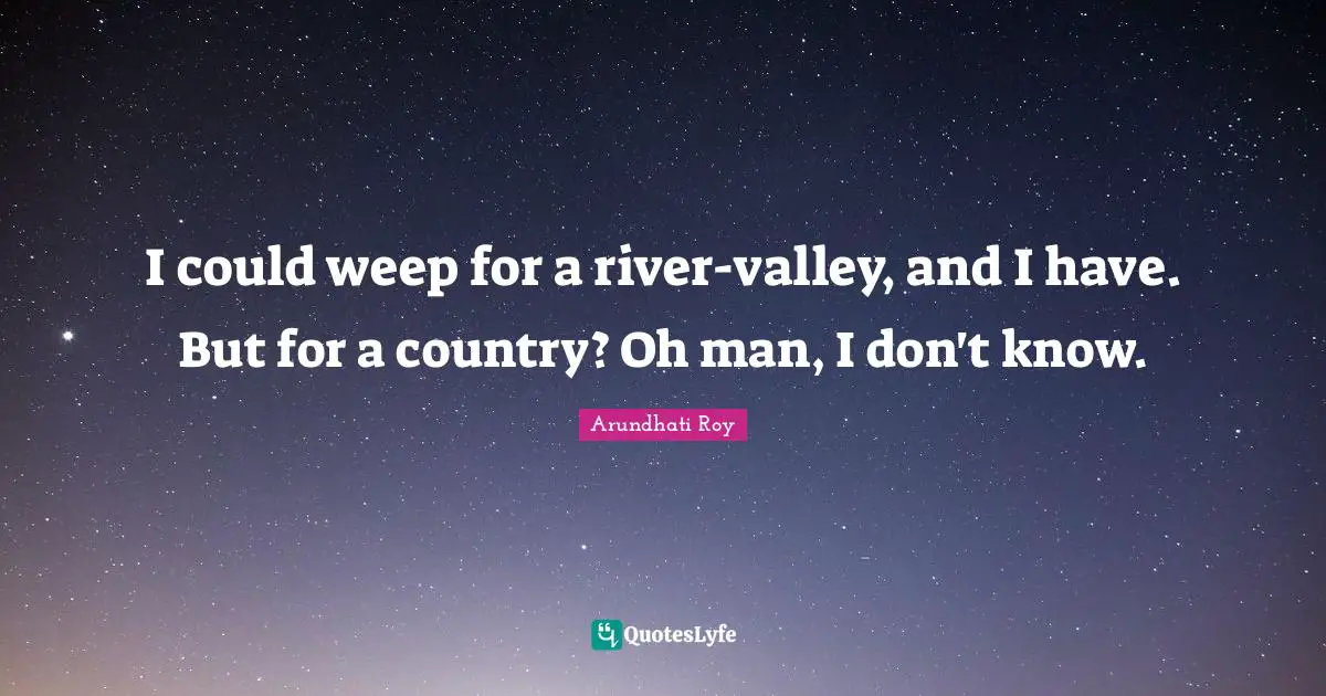 I could weep for a river-valley, and I have. But for a country? Oh man, I don't know.