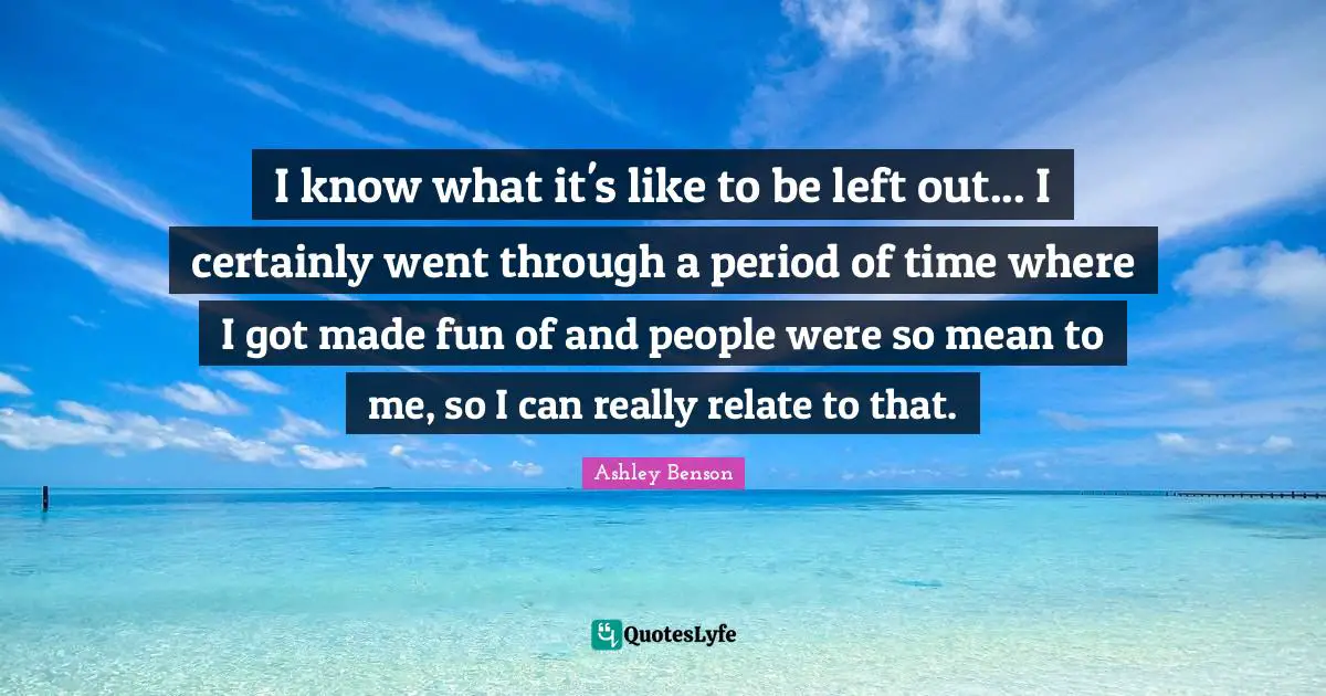 I know what it's like to be left out... I certainly went through a period of time where I got made fun of and people were so mean to me, so I can really relate to that.
