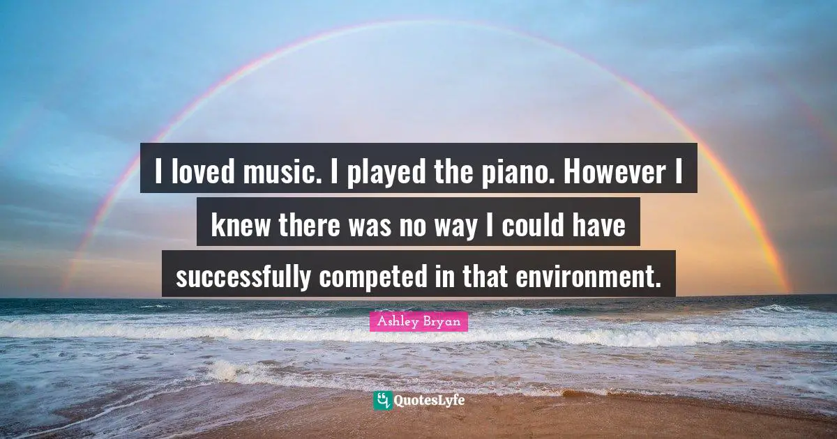I loved music. I played the piano. However I knew there was no way I could have successfully competed in that environment.