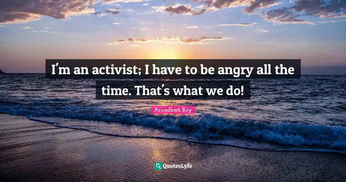 I'm an activist; I have to be angry all the time. That's what we do!