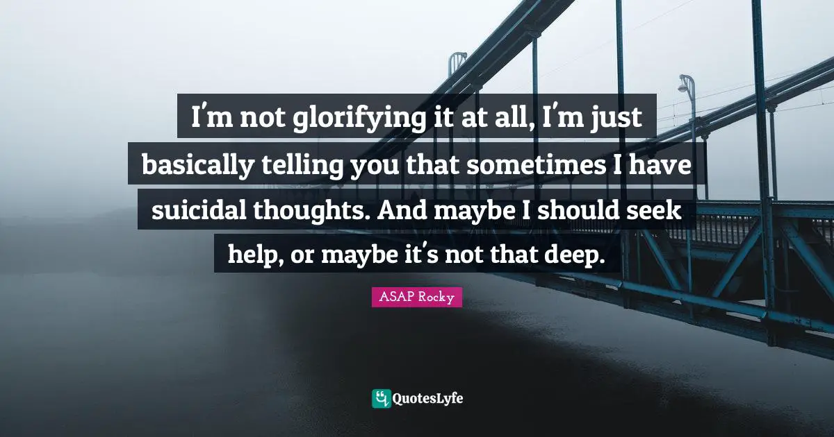I'm not glorifying it at all, I'm just basically telling you that sometimes I have suicidal thoughts. And maybe I should seek help, or maybe it's not that deep.