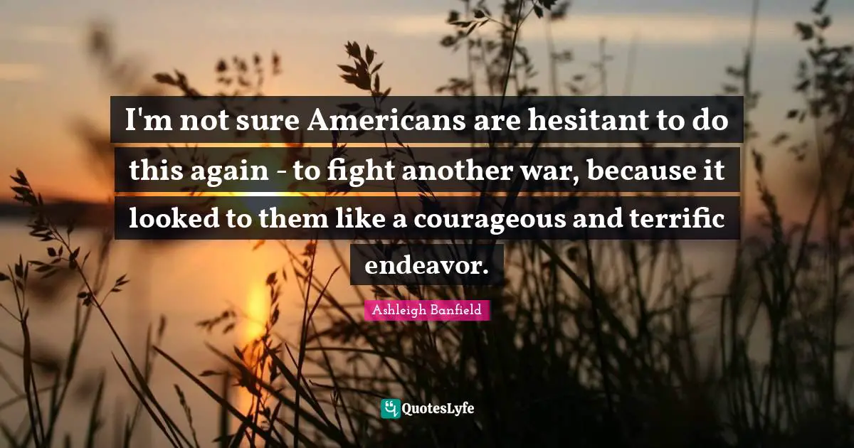 I'm not sure Americans are hesitant to do this again - to fight another war, because it looked to them like a courageous and terrific endeavor.