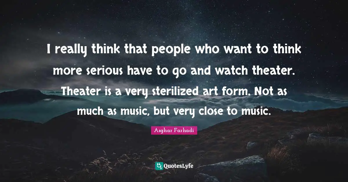 I really think that people who want to think more serious have to go and watch theater. Theater is a very sterilized art form. Not as much as music, but very close to music.