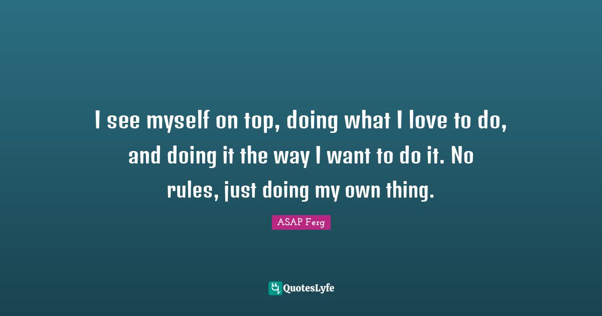 I see myself on top, doing what I love to do, and doing it the way I want to do it. No rules, just doing my own thing.