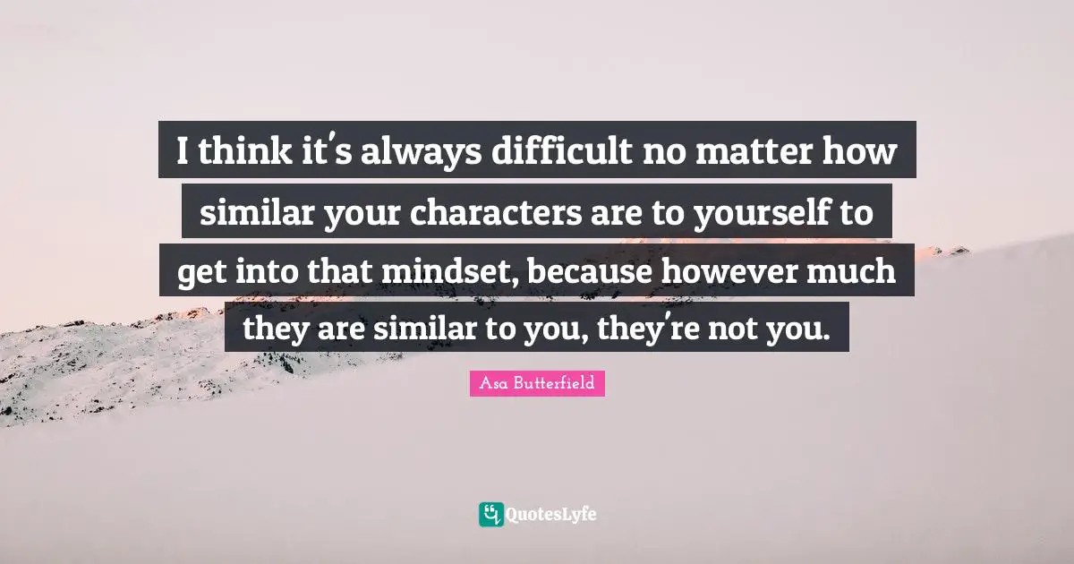I think it's always difficult no matter how similar your characters are to yourself to get into that mindset, because however much they are similar to you, they're not you.