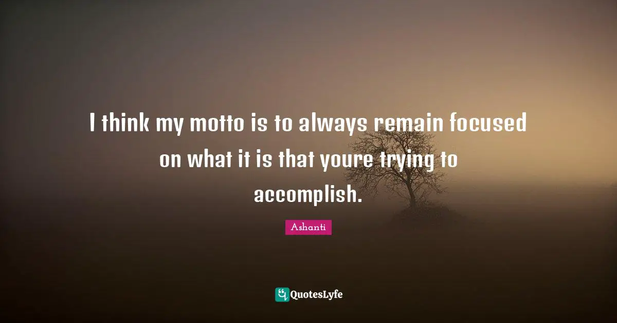 I think my motto is to always remain focused on what it is that youre trying to accomplish.