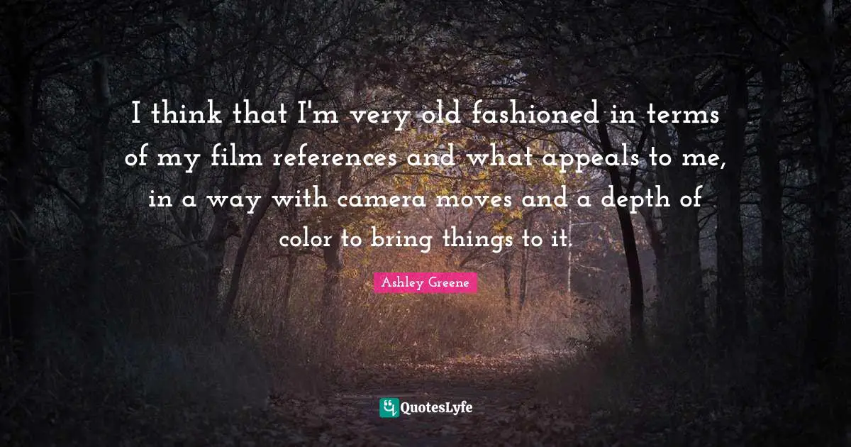 I think that I'm very old fashioned in terms of my film references and what appeals to me, in a way with camera moves and a depth of color to bring things to it.