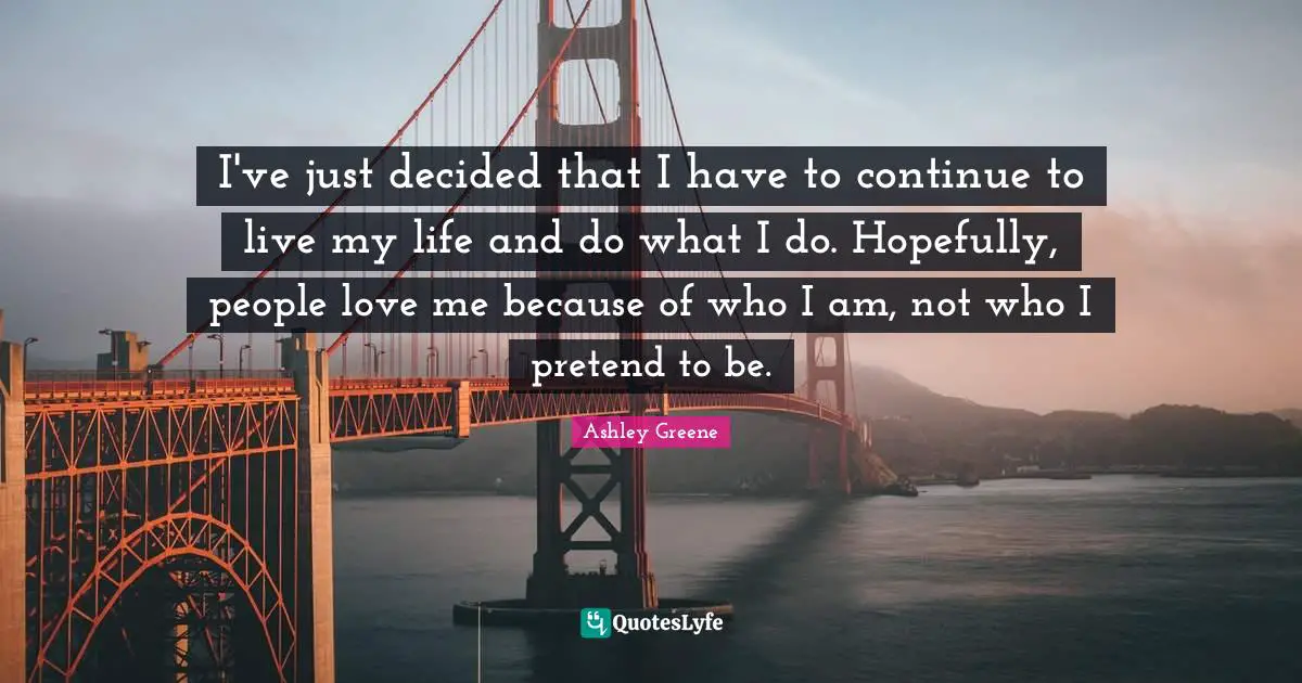 I've just decided that I have to continue to live my life and do what I do. Hopefully, people love me because of who I am, not who I pretend to be.