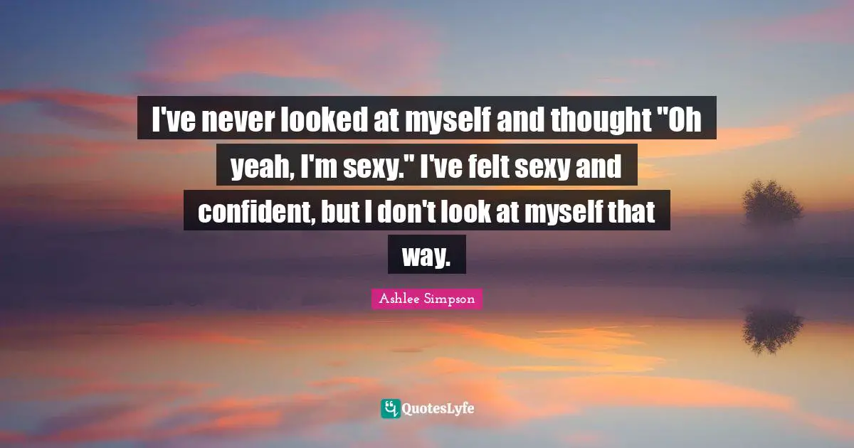 Ashlee Simpson Quotes: "I've never looked at myself and thought "Oh yeah, I'm sexy." I've felt sexy and confident, but I don't look at myself that way."