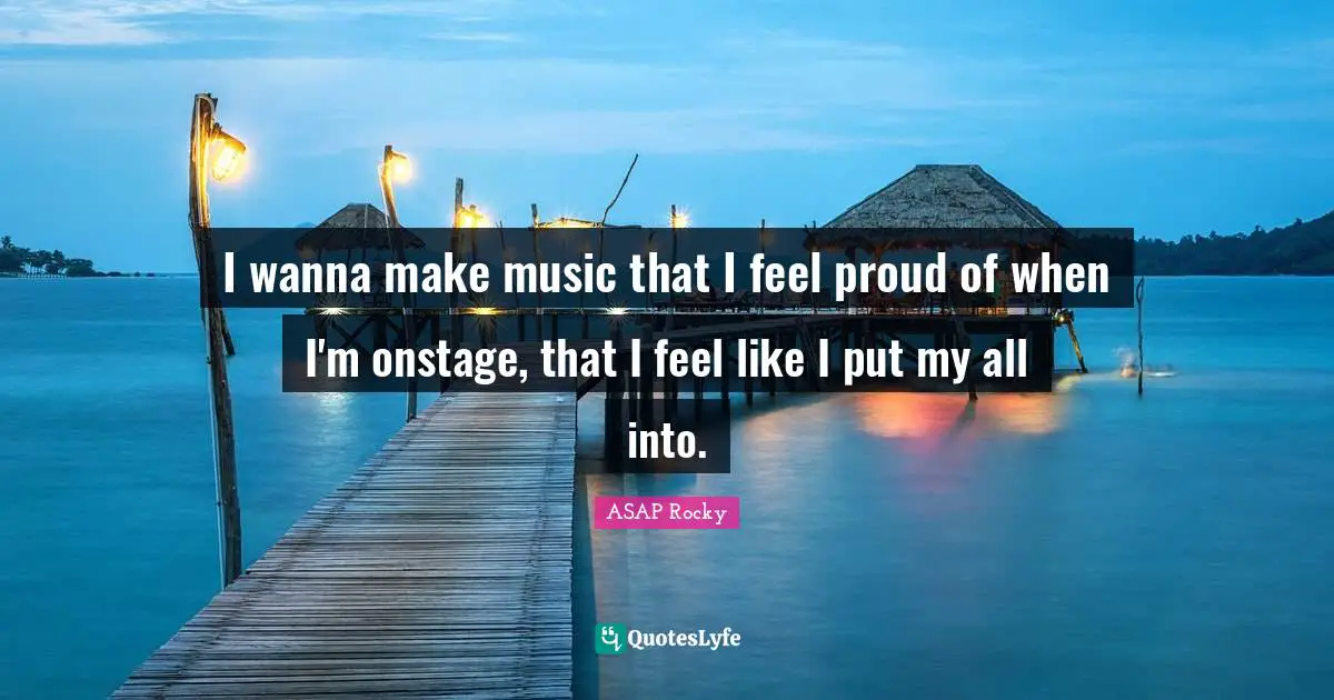 I wanna make music that I feel proud of when I'm onstage, that I feel like I put my all into.