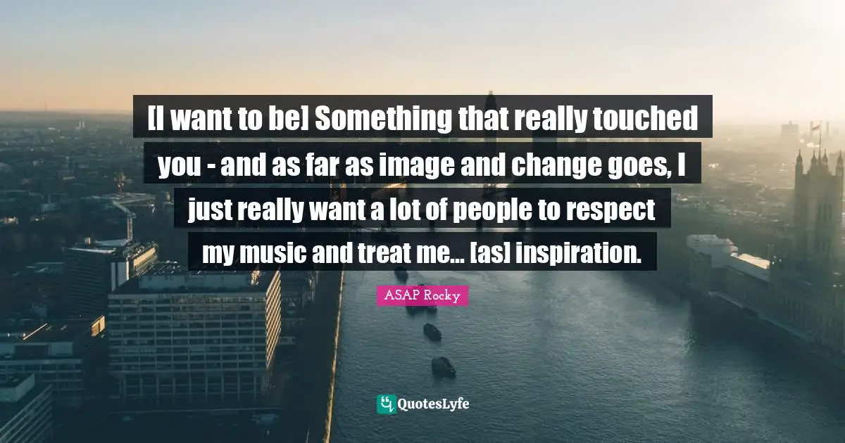 [I want to be] Something that really touched you - and as far as image and change goes, I just really want a lot of people to respect my music and treat me... [as] inspiration.