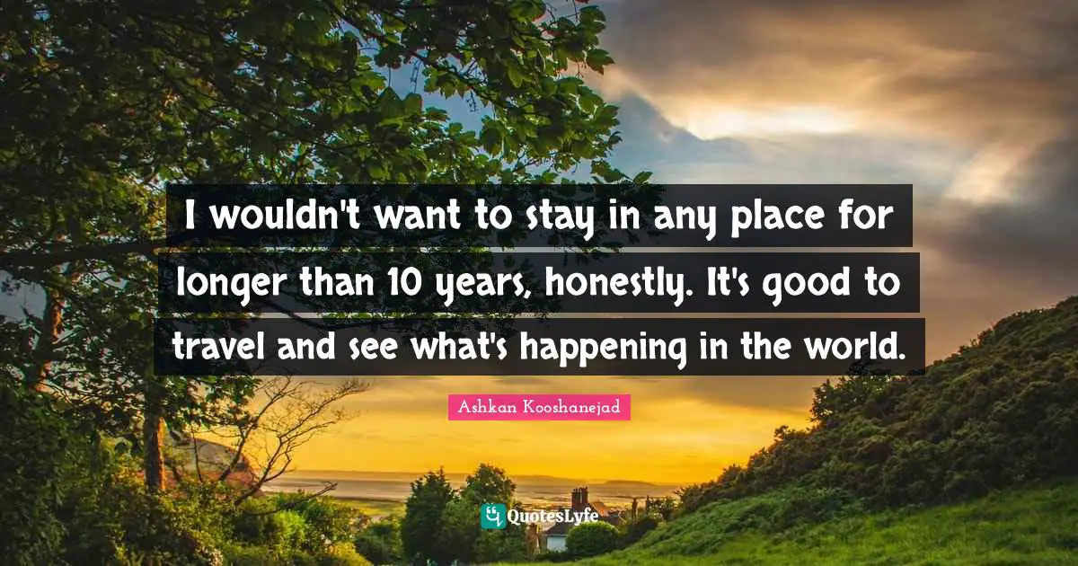 I wouldn't want to stay in any place for longer than 10 years, honestly. It's good to travel and see what's happening in the world.
