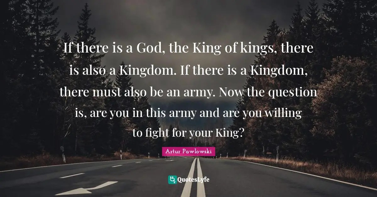 If there is a God, the King of kings, there is also a Kingdom. If there is a Kingdom, there must also be an army. Now the question is, are you in this army and are you willing to fight for your King?