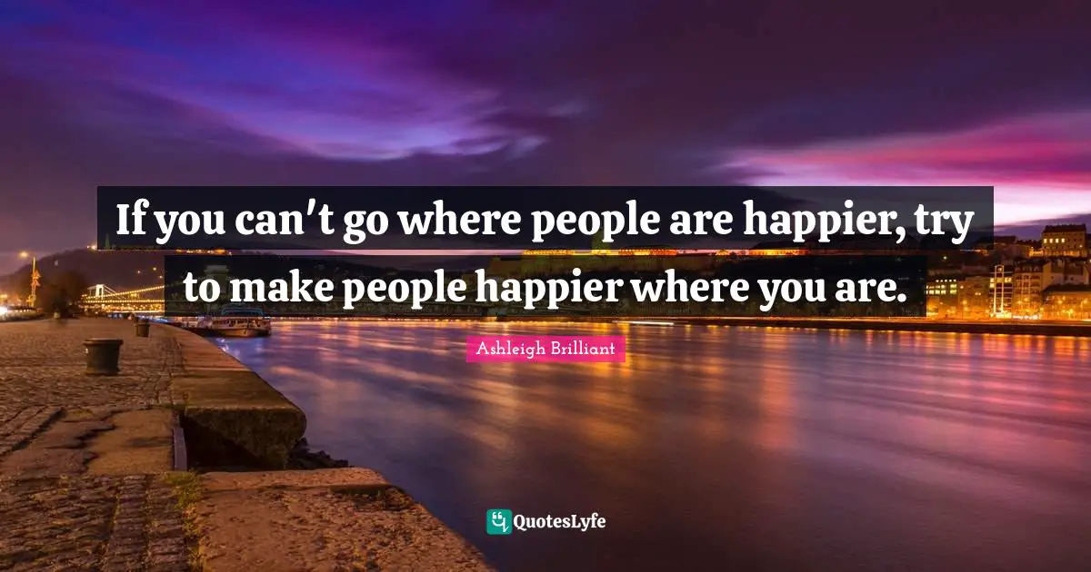 If you can't go where people are happier, try to make people happier where you are.