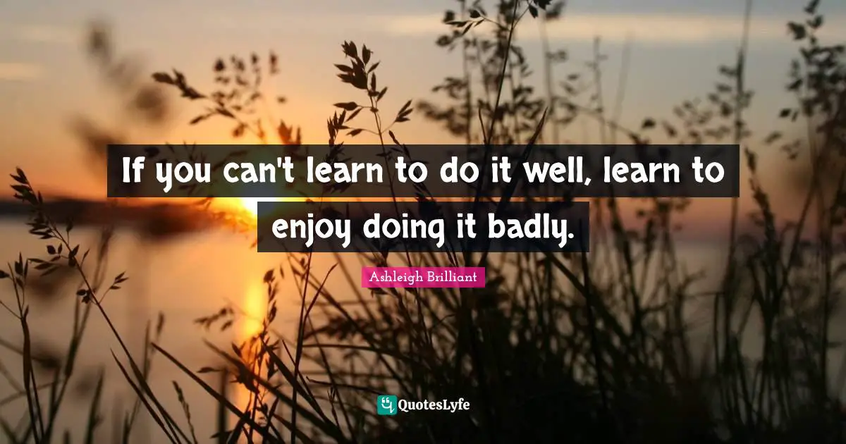 Ashleigh Brilliant Quotes: "If you can't learn to do it well, learn to enjoy doing it badly."