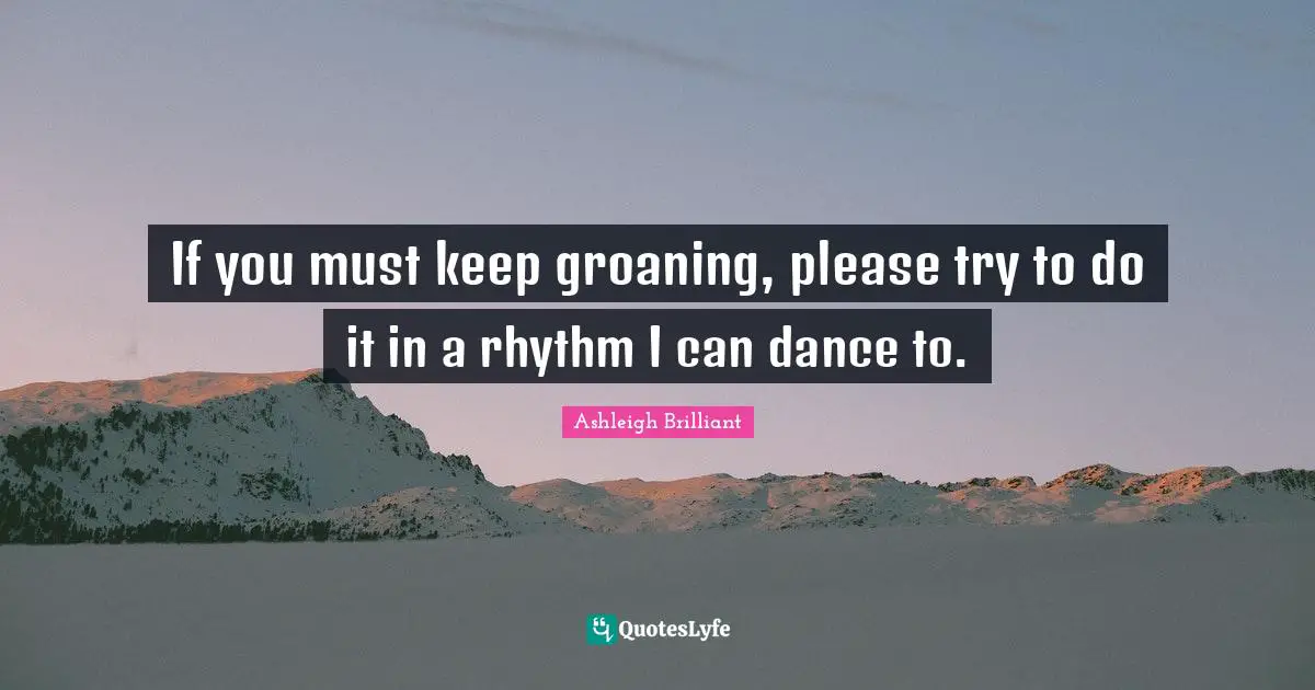 If you must keep groaning, please try to do it in a rhythm I can dance to.