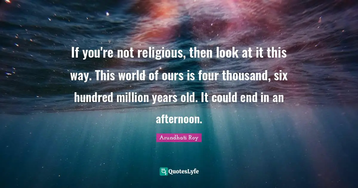 If you're not religious, then look at it this way. This world of ours is four thousand, six hundred million years old. It could end in an afternoon.