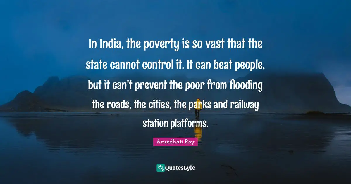 In India, the poverty is so vast that the state cannot control it. It can beat people, but it can't prevent the poor from flooding the roads, the cities, the parks and railway station platforms.