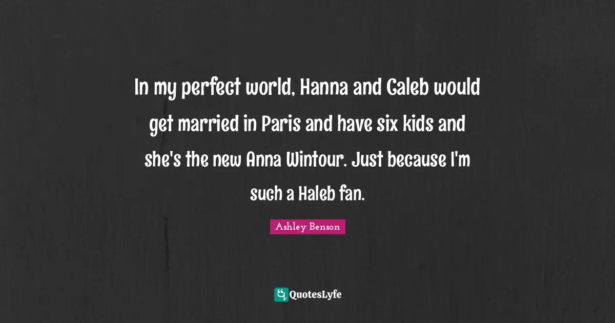In my perfect world, Hanna and Caleb would get married in Paris and have six kids and she's the new Anna Wintour. Just because I'm such a Haleb fan.