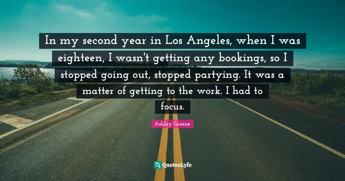In my second year in Los Angeles, when I was eighteen, I wasn't getting any bookings, so I stopped going out, stopped partying. It was a matter of getting to the work. I had to focus.