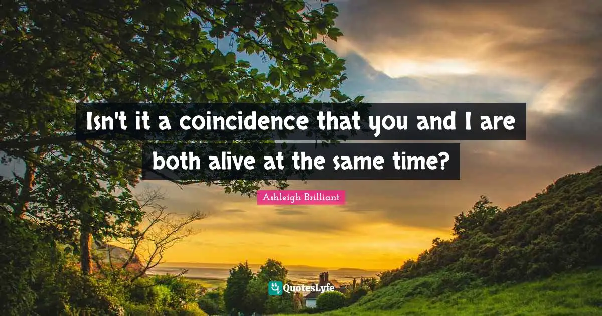 Isn't it a coincidence that you and I are both alive at the same time?