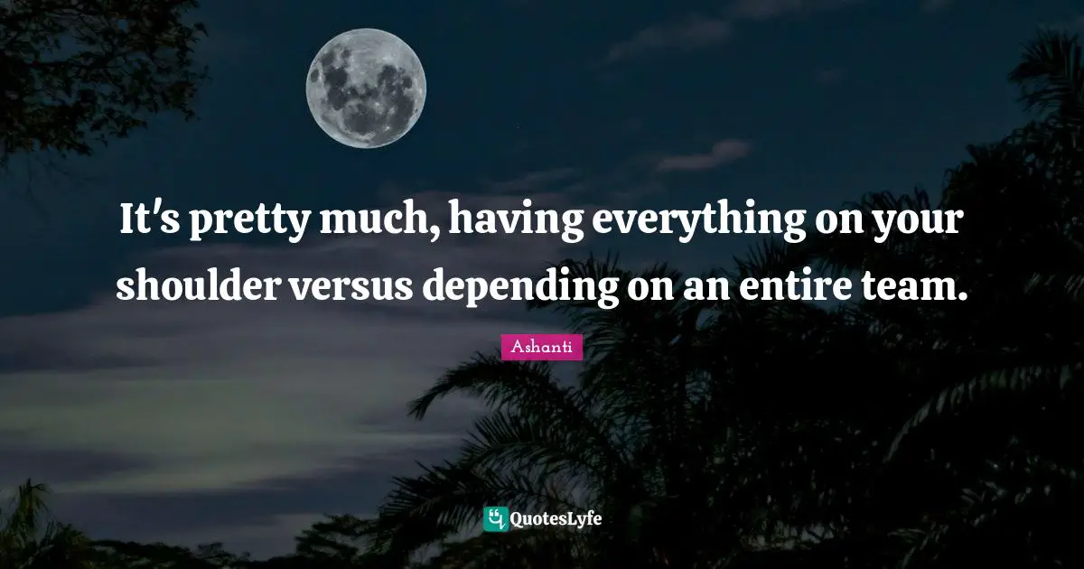 It's pretty much, having everything on your shoulder versus depending on an entire team.