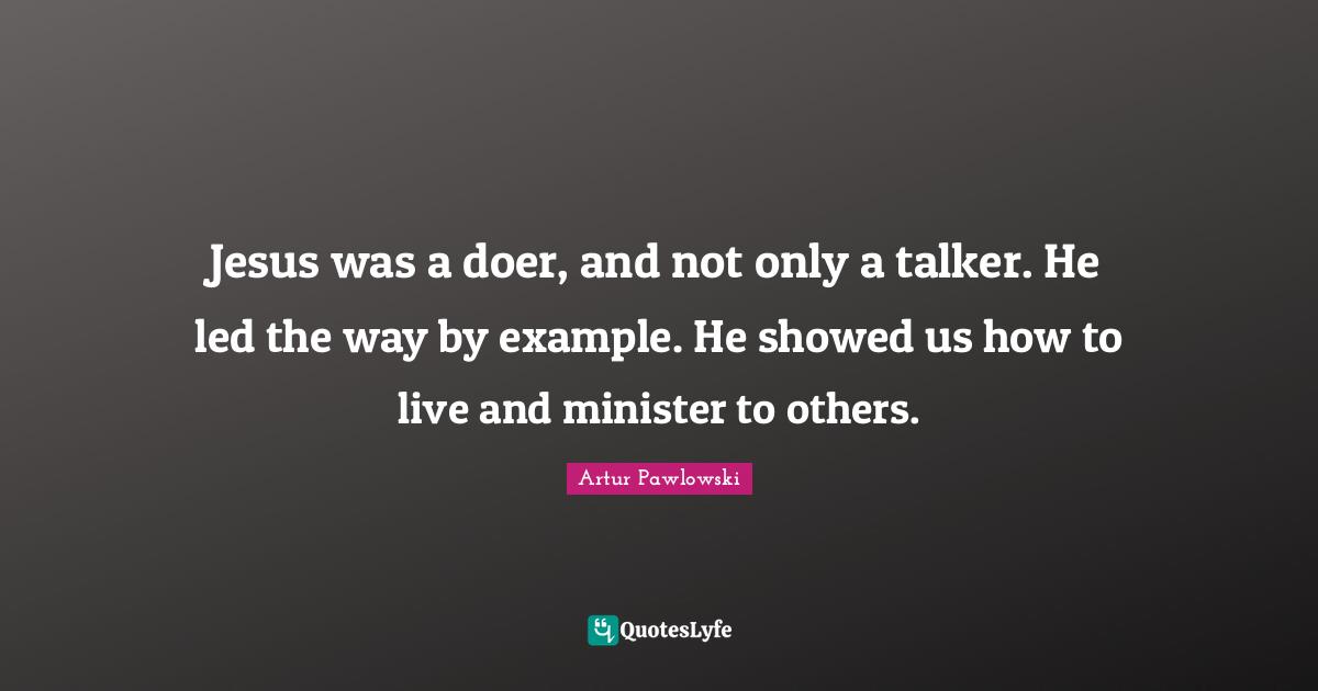 Jesus was a doer, and not only a talker. He led the way by example. He showed us how to live and minister to others.