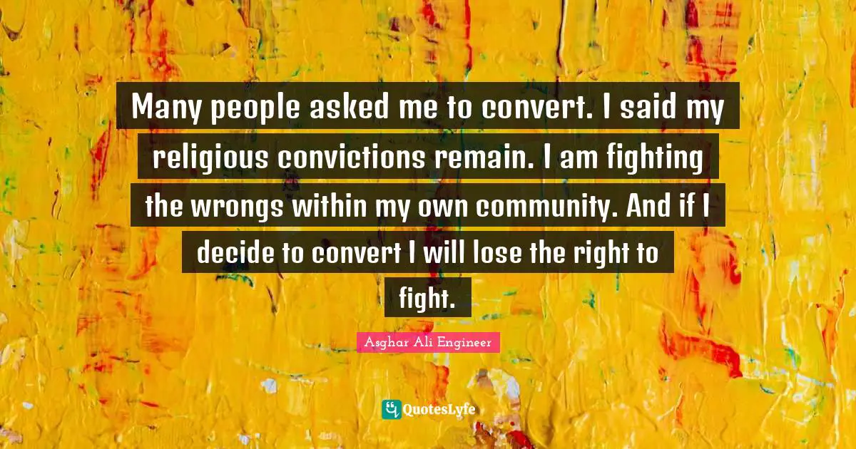 Asghar Ali Engineer Quotes: "Many people asked me to convert. I said my religious convictions remain. I am fighting the wrongs within my own community. And if I decide to convert I will lose the right to fight."
