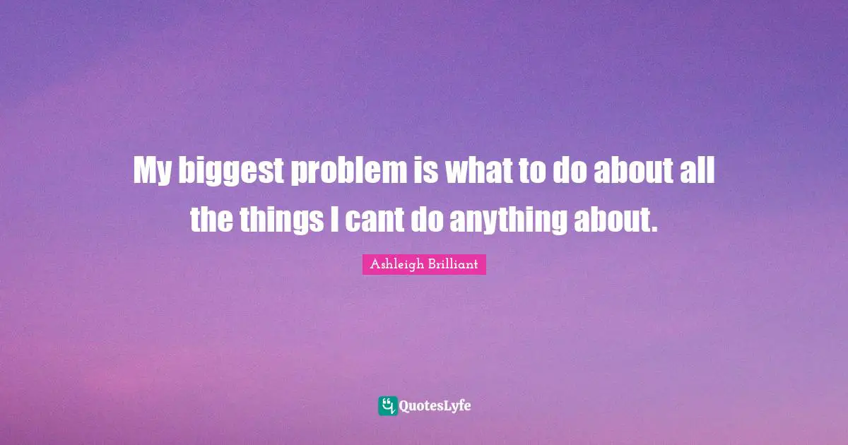 My biggest problem is what to do about all the things I cant do anything about.