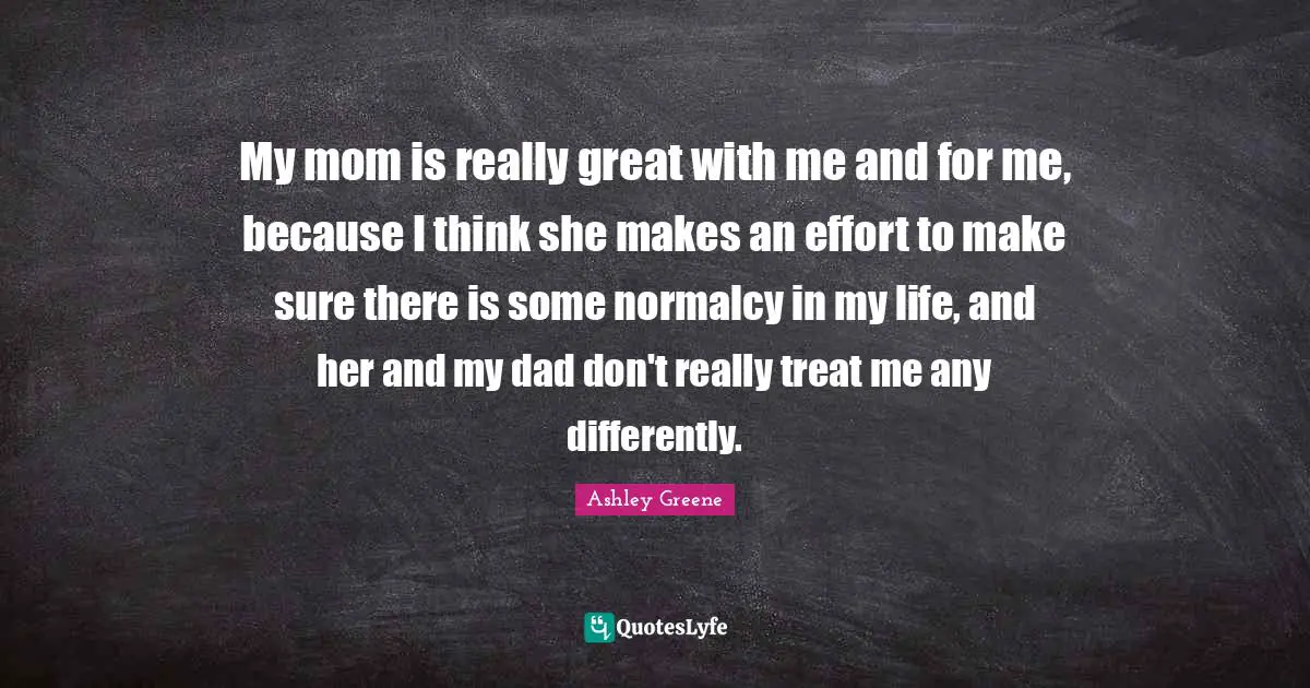 My mom is really great with me and for me, because I think she makes an effort to make sure there is some normalcy in my life, and her and my dad don't really treat me any differently.