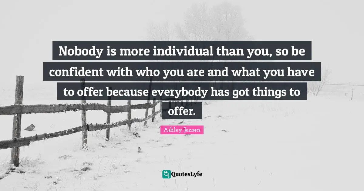Nobody is more individual than you, so be confident with who you are and what you have to offer because everybody has got things to offer.