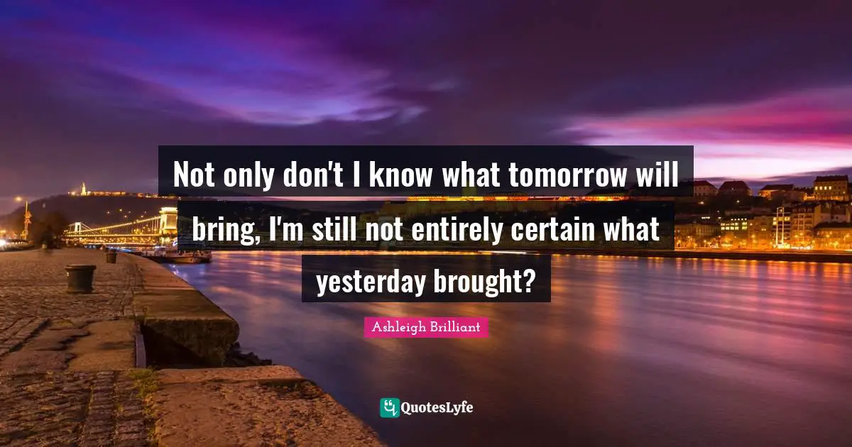 Not only don't I know what tomorrow will bring, I'm still not entirely certain what yesterday brought?