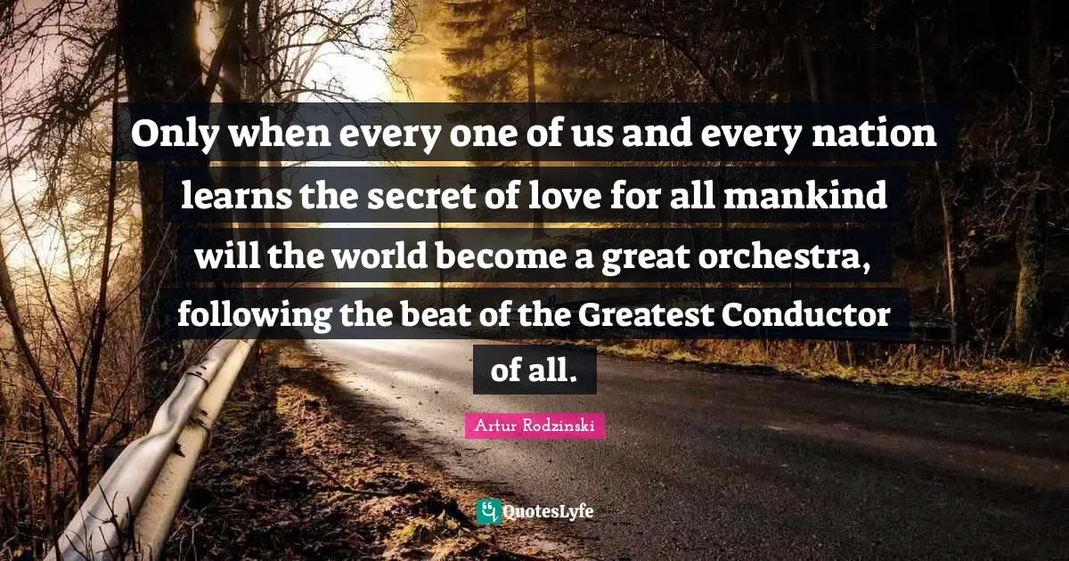 Only when every one of us and every nation learns the secret of love for all mankind will the world become a great orchestra, following the beat of the Greatest Conductor of all.