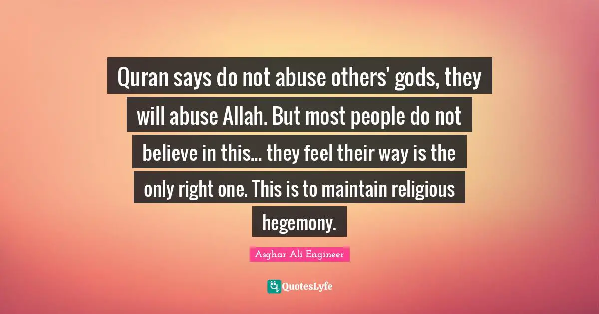 Quran Quotes: "Quran says do not abuse others' gods, they will abuse Allah. But most people do not believe in this... they feel their way is the only right one. This is to maintain religious hegemony."