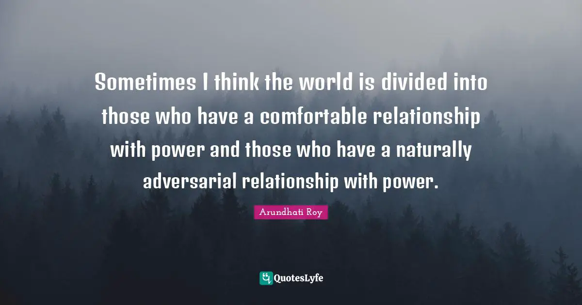 Arundhati Roy Quotes: "Sometimes I think the world is divided into those who have a comfortable relationship with power and those who have a naturally adversarial relationship with power."